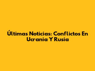 Últimas Noticias: Conflictos En Ucrania Y Rusia