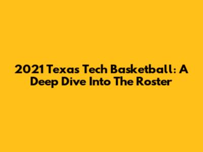 2021 Texas Tech Basketball: A Deep Dive Into The Roster