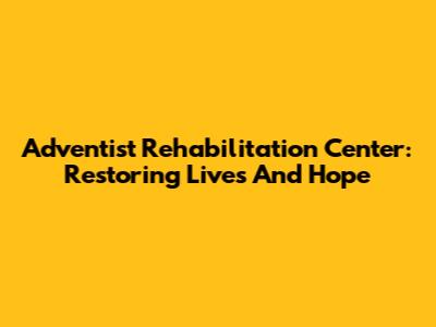 Adventist Rehabilitation Center: Restoring Lives And Hope