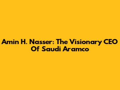 Amin H. Nasser: The Visionary CEO Of Saudi Aramco