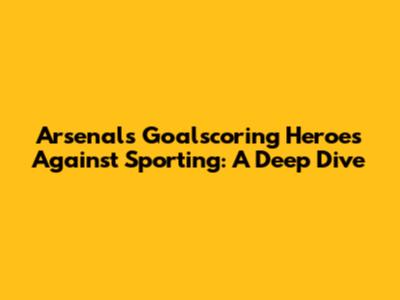 Arsenal's Goalscoring Heroes Against Sporting: A Deep Dive