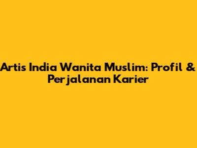 Artis India Wanita Muslim: Profil & Perjalanan Karier