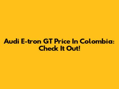 Audi E-tron GT Price In Colombia: Check It Out!
