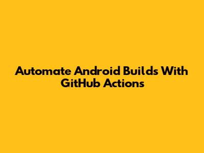 Automate Android Builds With GitHub Actions