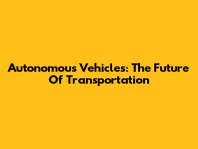 Autonomous Vehicles: The Future Of Transportation