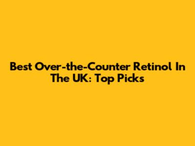 Best Over-the-Counter Retinol In The UK: Top Picks