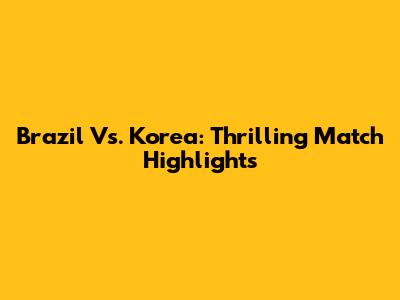 Brazil Vs. Korea: Thrilling Match Highlights