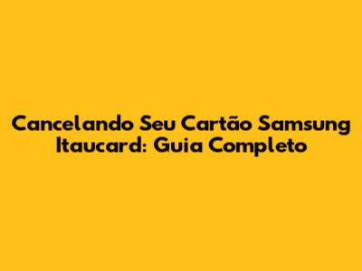 Cancelando Seu Cartão Samsung Itaucard: Guia Completo