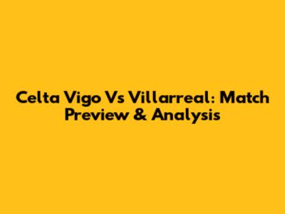 Celta Vigo Vs Villarreal: Match Preview & Analysis