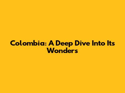 Colombia: A Deep Dive Into Its Wonders