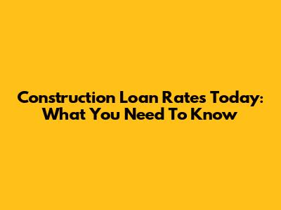 Construction Loan Rates Today: What You Need To Know