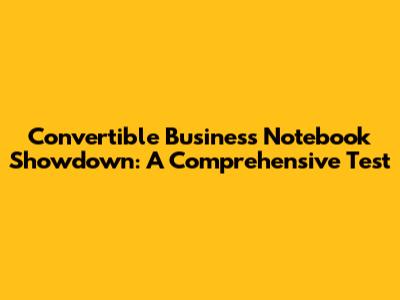 Convertible Business Notebook Showdown: A Comprehensive Test