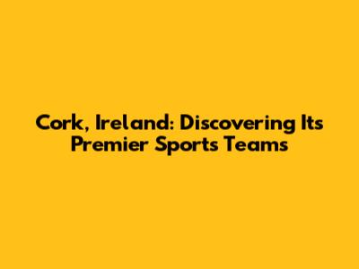 Cork, Ireland: Discovering Its Premier Sports Teams