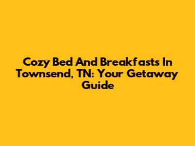 Cozy Bed And Breakfasts In Townsend, TN: Your Getaway Guide