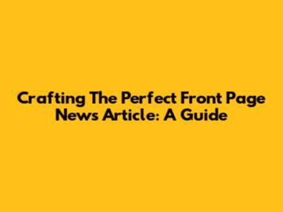 Crafting The Perfect Front Page News Article: A Guide