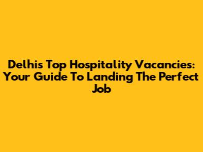 Delhi's Top Hospitality Vacancies: Your Guide To Landing The Perfect Job
