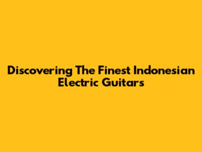 Discovering The Finest Indonesian Electric Guitars