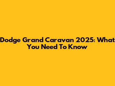 Dodge Grand Caravan 2025: What You Need To Know