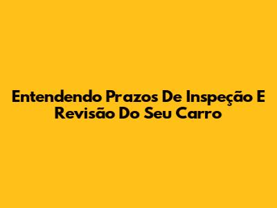 Entendendo Prazos De Inspeção E Revisão Do Seu Carro