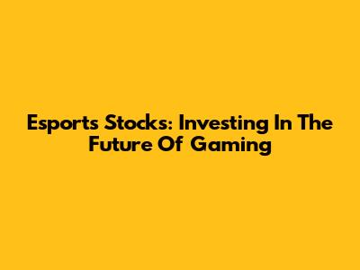 Esports Stocks: Investing In The Future Of Gaming