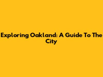 Exploring Oakland: A Guide To The City