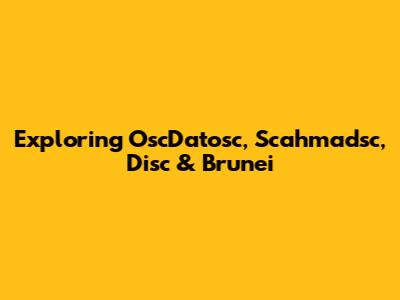 Exploring OscDatosc, Scahmadsc, Disc & Brunei