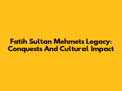 Fatih Sultan Mehmet's Legacy: Conquests And Cultural Impact
