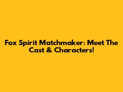 Fox Spirit Matchmaker: Meet The Cast & Characters!