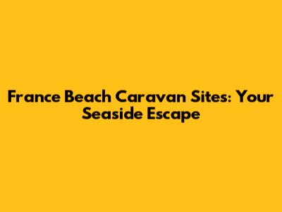 France Beach Caravan Sites: Your Seaside Escape