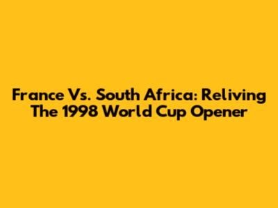 France Vs. South Africa: Reliving The 1998 World Cup Opener