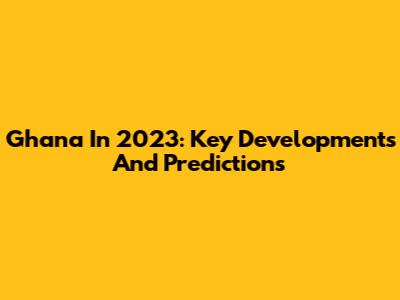 Ghana In 2023: Key Developments And Predictions