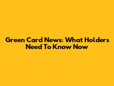 Green Card News: What Holders Need To Know Now