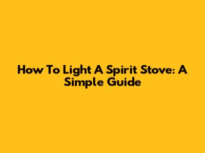 How To Light A Spirit Stove: A Simple Guide