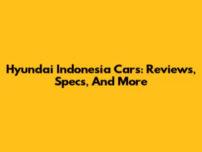 Hyundai Indonesia Cars: Reviews, Specs, And More