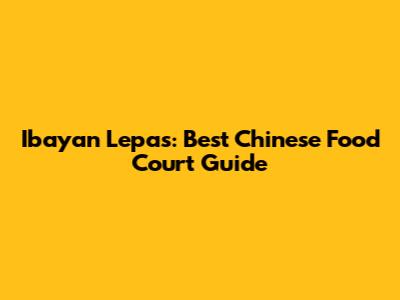 Ibayan Lepas: Best Chinese Food Court Guide