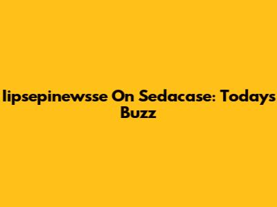 Iipsepinewsse On Sedacase: Today's Buzz