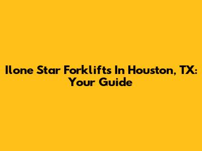 Ilone Star Forklifts In Houston, TX: Your Guide