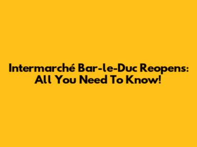 Intermarché Bar-le-Duc Reopens: All You Need To Know!