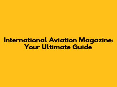 International Aviation Magazine: Your Ultimate Guide