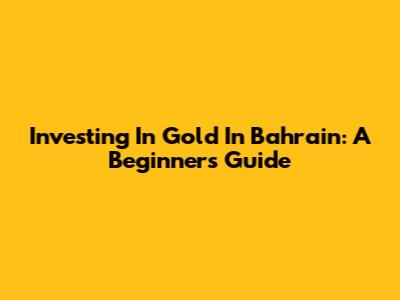 Investing In Gold In Bahrain: A Beginner's Guide