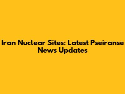 Iran Nuclear Sites: Latest Pseiranse News Updates