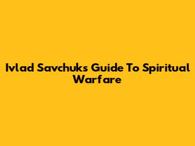 Ivlad Savchuk's Guide To Spiritual Warfare