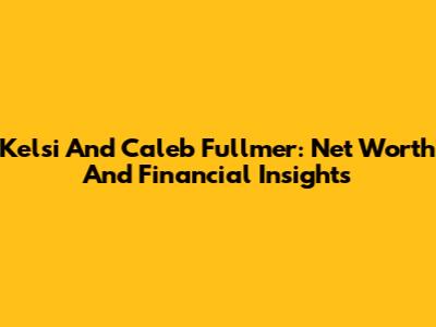 Kelsi And Caleb Fullmer: Net Worth And Financial Insights