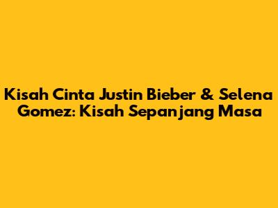 Kisah Cinta Justin Bieber & Selena Gomez: Kisah Sepanjang Masa
