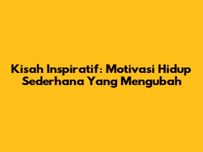 Kisah Inspiratif: Motivasi Hidup Sederhana Yang Mengubah