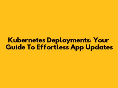 Kubernetes Deployments: Your Guide To Effortless App Updates