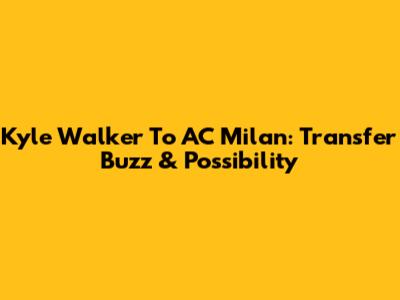 Kyle Walker To AC Milan: Transfer Buzz & Possibility