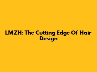 LMZH: The Cutting Edge Of Hair Design