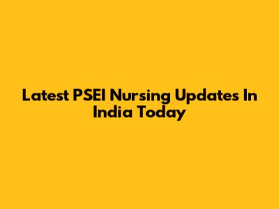 Latest PSEI Nursing Updates In India Today