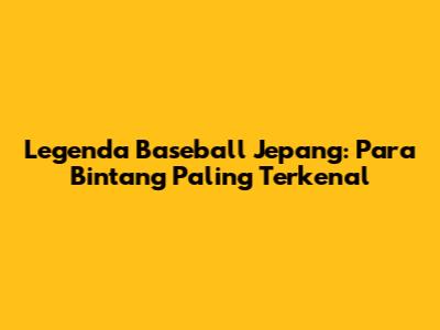 Legenda Baseball Jepang: Para Bintang Paling Terkenal
